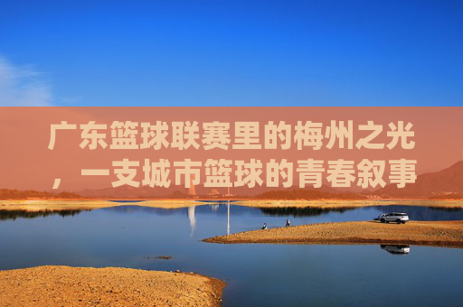 广东篮球联赛里的梅州之光,一支城市篮球的青春叙事与奋斗史诗,广东篮球联赛里的梅州之光,一支城市篮球的青春叙事与奋斗史诗