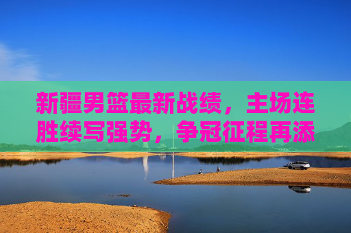 新疆男篮最新战绩,主场连胜续写强势,争冠征程再添关键胜绩,新疆男篮最新战绩,主场连胜续写强势,争冠征程再添关键胜绩
