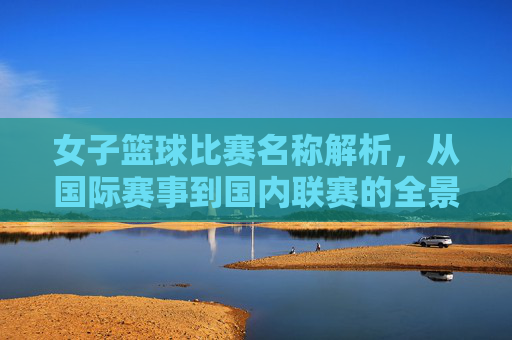 女子篮球比赛名称解析,从国际赛事到国内联赛的全景梳理,女子篮球比赛名称解析,从国际赛事到国内联赛的全景梳理