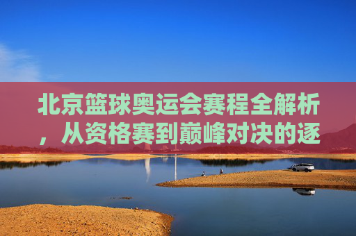 北京篮球奥运会赛程全解析，从资格赛到巅峰对决的逐日安排，北京篮球奥运会赛程全解析，从资格赛到巅峰对决的逐日安排