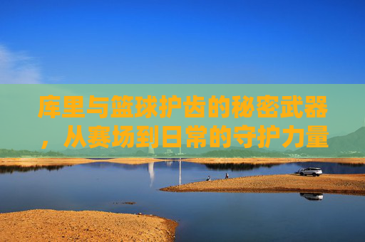 库里与篮球护齿的秘密武器,从赛场到日常的守护力量,库里与篮球护齿的秘密武器,从赛场到日常的守护力量
