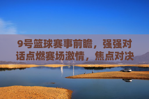 9号篮球赛事前瞻,强强对话点燃赛场激情,焦点对决引期待,9号篮球赛事前瞻,强强对话点燃赛场激情,焦点对决引期待