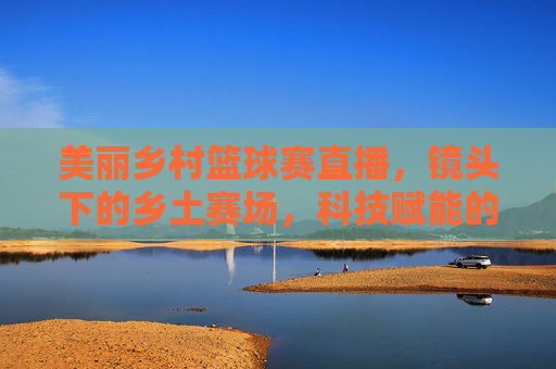 美丽乡村篮球赛直播,镜头下的乡土赛场,科技赋能的青春燃情,美丽乡村篮球赛直播,镜头下的乡土赛场,科技赋能的青春燃情