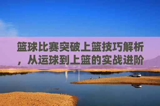 篮球比赛突破上篮技巧解析,从运球到上篮的实战进阶,篮球突破上篮技巧解析,从运球到上篮的实战进阶