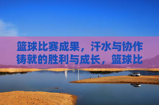 篮球比赛成果,汗水与协作铸就的胜利与成长,篮球比赛,汗水与协作铸就的胜利与成长