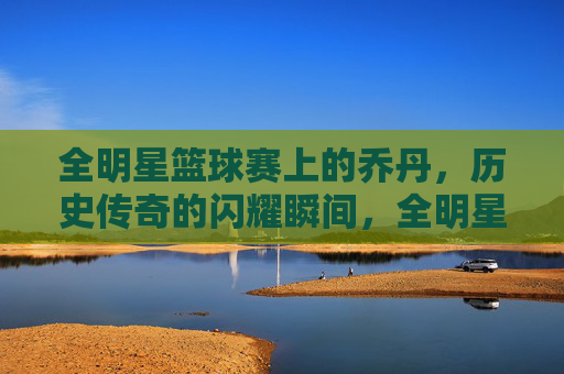 全明星篮球赛上的乔丹,历史传奇的闪耀瞬间,全明星篮球赛上的乔丹,历史传奇的闪耀瞬间