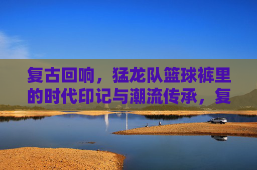 复古回响，猛龙队篮球裤里的时代印记与潮流传承，复古回响，猛龙队篮球裤里的时代印记与潮流传承