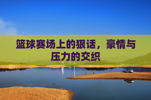 篮球赛场上的狠话,豪情与压力的交织
