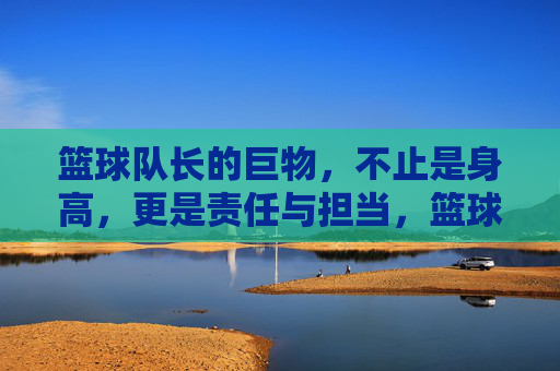 篮球队长的巨物,不止是身高,更是责任与担当,篮球队长的巨物,不止是身高,更是责任与担当