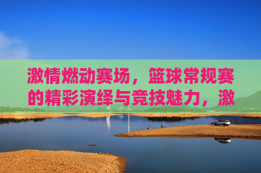 激情燃动赛场，篮球常规赛的精彩演绎与竞技魅力，激情燃动赛场，篮球常规赛的精彩演绎与竞技魅力