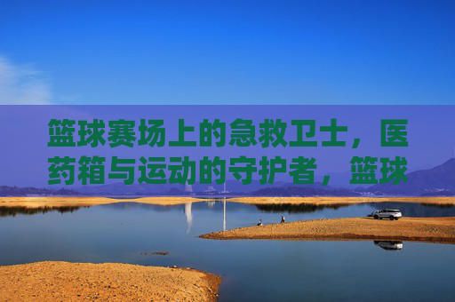 篮球赛场上的急救卫士，医药箱与运动的守护者，篮球赛场上的急救卫士，医药箱与运动的守护者