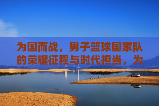 为国而战，男子篮球国家队的荣耀征程与时代担当，为国而战，男子篮球国家队的荣耀征程与时代担当