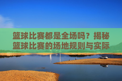 篮球比赛都是全场吗?揭秘篮球比赛的场地规则与实际应用,篮球比赛都是全场吗?揭秘篮球比赛场地规则与实际应用