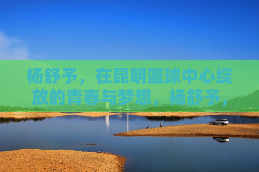 杨舒予，在昆明篮球中心绽放的青春与梦想，杨舒予，在昆明篮球中心绽放的青春与梦想