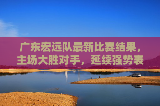 广东宏远队最新比赛结果,主场大胜对手,延续强势表现,数据全面压制