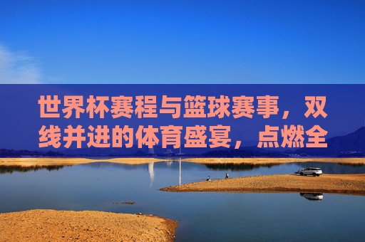 世界杯赛程与篮球赛事，双线并进的体育盛宴，点燃全民体育热情，双线并进的体育盛宴，世界杯赛程与篮球赛事点燃全民体育热情
