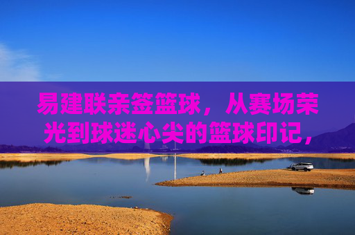 易建联亲签篮球,从赛场荣光到球迷心尖的篮球印记,易建联亲签篮球,从赛场荣光到球迷心尖的篮球印记