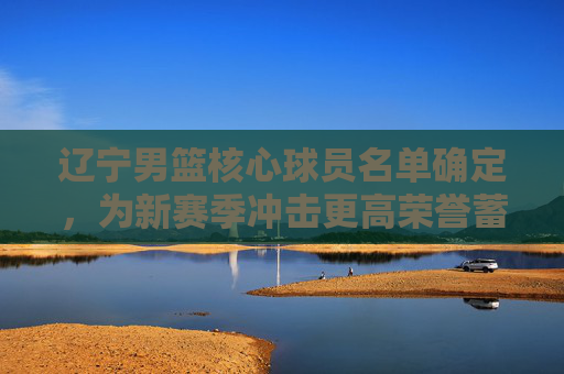 辽宁男篮核心球员名单确定,为新赛季冲击更高荣誉蓄力