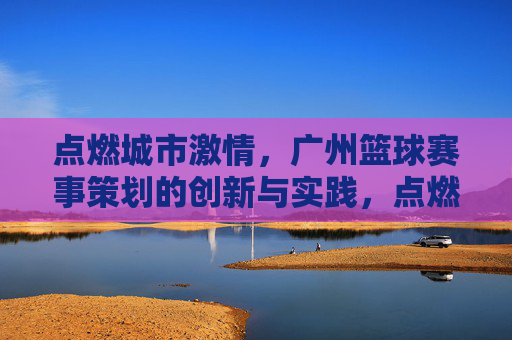 点燃城市激情,广州篮球赛事策划的创新与实践,点燃城市激情,广州篮球赛事策划的创新与实践