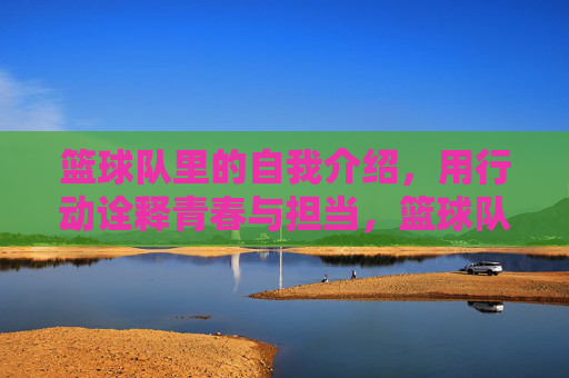 篮球队里的自我介绍,用行动诠释青春与担当,篮球队里的自我介绍,用行动诠释青春与担当