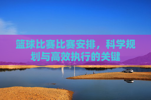 篮球比赛比赛安排,科学规划与高效执行的关键