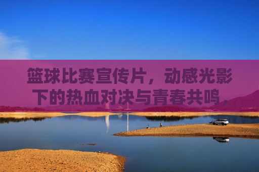 篮球比赛宣传片，动感光影下的热血对决与青春共鸣，篮球燃情对决，动感光影里的热血青春共鸣