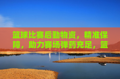 篮球比赛后勤物资,精准保障,助力赛场弹药充足,篮球比赛后勤物资精准保障 助力赛场弹药充足