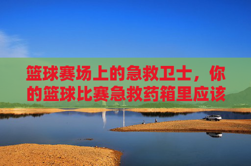 篮球赛场上的急救卫士,你的篮球比赛急救药箱里应该有什么?篮球赛场急救卫士,你的比赛急救药箱里应该有什么?