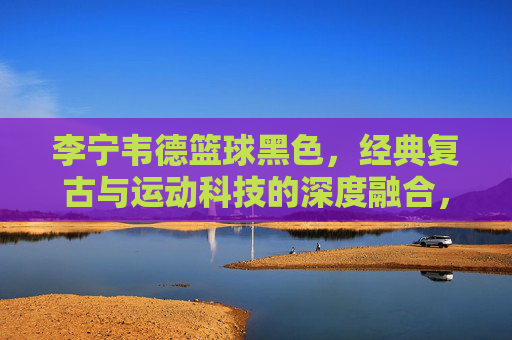 李宁韦德篮球黑色,经典复古与运动科技的深度融合,篮球爱好者的运动之选