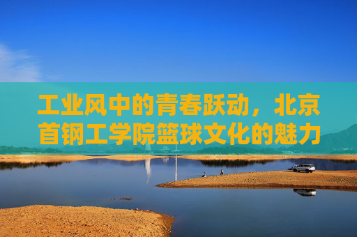 工业风中的青春跃动,北京首钢工学院篮球文化的魅力