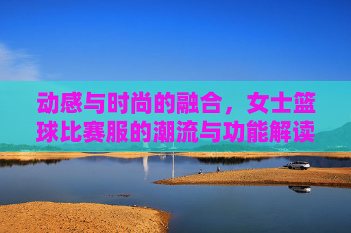 动感与时尚的融合,女士篮球比赛服的潮流与功能解读,动感与时尚的融合,女士篮球比赛服的潮流与功能解读