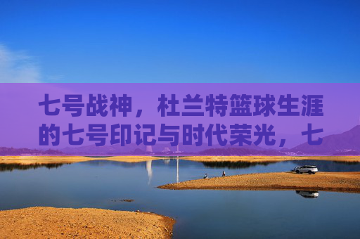 七号战神,杜兰特篮球生涯的七号印记与时代荣光,七号战神,杜兰特篮球生涯的七号印记与时代荣光