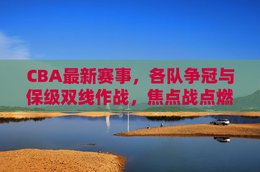 CBA最新赛事,各队争冠与保级双线作战,焦点战点燃赛场激情