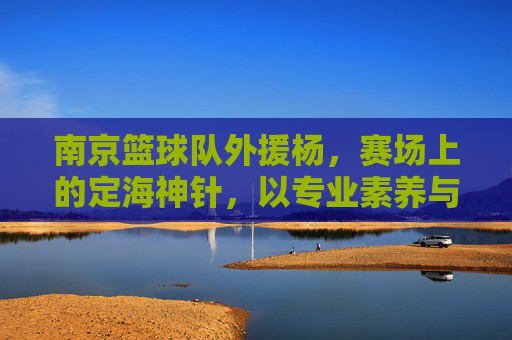 南京篮球队外援杨，赛场上的定海神针，以专业素养与拼搏精神助力球队发展