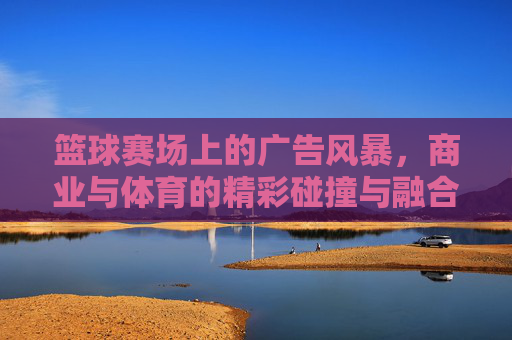 篮球赛场上的广告风暴,商业与体育的精彩碰撞与融合
