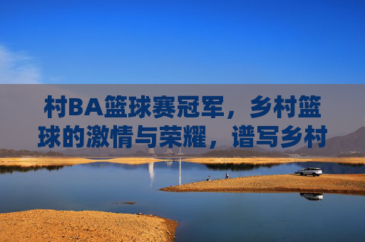 村BA篮球赛冠军,乡村篮球的激情与荣耀,谱写乡村振兴的新篇章