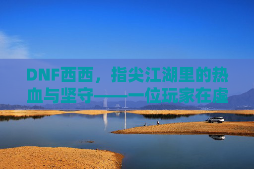 DNF西西,指尖江湖里的热血与坚守——一位玩家在虚拟世界里的十年陪伴,DNF西西,指尖江湖里的热血与坚守——一位玩家在虚拟世界里的十年陪伴