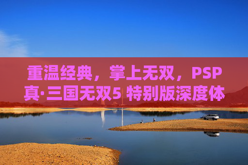 重温经典,掌上无双,PSP真·三国无双5 特别版深度体验,重温经典掌上无双,PSP真·三国无双5 特别版深度体验