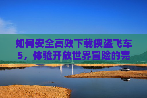 如何安全高效下载侠盗飞车5,体验开放世界冒险的完整指南,安全高效下载侠盗飞车5,开放世界冒险完整指南