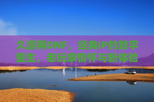 久游网DNF，经典IP的数字重生，老玩家情怀与新体验的碰撞，久游网DNF，经典IP的数字重生，老玩家情怀与新体验的碰撞