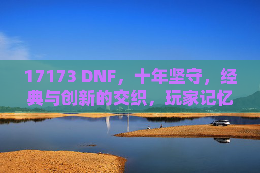 17173 DNF,十年坚守,经典与创新的交织,玩家记忆中的热血与陪伴,17173 DNF,十年坚守,经典与创新的交织,玩家记忆中的热血与陪伴