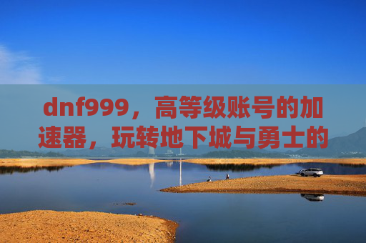 dnf999,高等级账号的加速器,玩转地下城与勇士的深度解析,dnf999,高等级账号的加速器,玩转地下城与勇士的深度解析