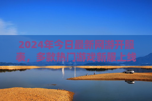 2024年今日最新网游开服表，多款热门游戏新服上线，玩家速看！2024年今日最新网游开服表，多款热门游戏新服上线，玩家速看！