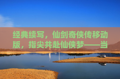 经典续写,仙剑奇侠传移动版,指尖共赴仙侠梦——当经典IP遇上移动时代,经典续写,仙剑奇侠传移动版,指尖共赴仙侠梦——当经典IP遇上移动时代