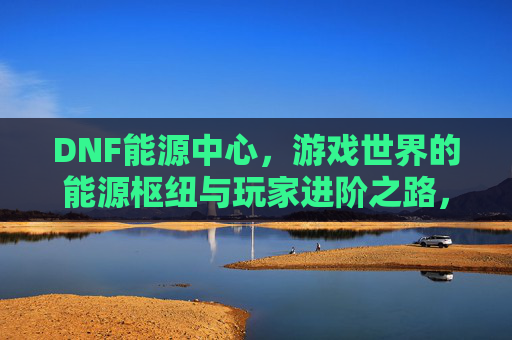 DNF能源中心,游戏世界的能源枢纽与玩家进阶之路,DNF能源中心,游戏世界的能源枢纽与玩家进阶之路