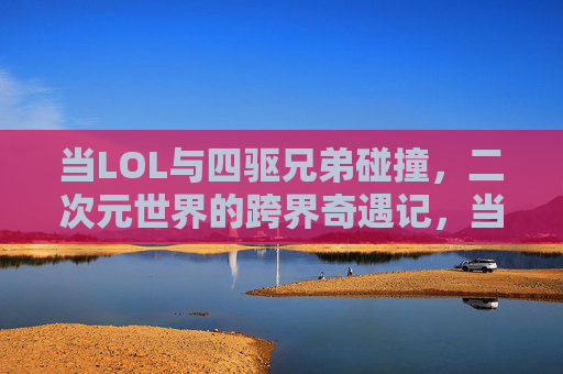 当LOL与四驱兄弟碰撞，二次元世界的跨界奇遇记，当LOL与四驱兄弟碰撞，二次元世界的跨界奇遇记
