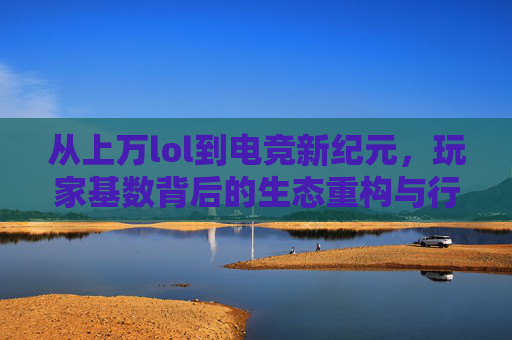从上万lol到电竞新纪元,玩家基数背后的生态重构与行业蝶变,从英雄联盟到电竞新纪元,玩家基数背后的生态重构与行业蝶变
