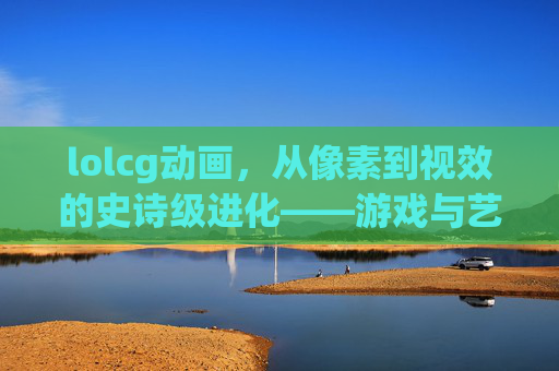 lolcg动画,从像素到视效的史诗级进化——游戏与艺术的深度交融,lolcg动画,从像素到视效的史诗级进化——游戏与艺术的深度交融