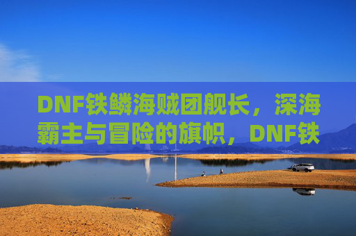 DNF铁鳞海贼团舰长，深海霸主与冒险的旗帜，DNF铁鳞海贼团舰长，深海霸主与冒险的旗帜