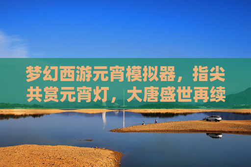 梦幻西游元宵模拟器,指尖共赏元宵灯,大唐盛世再续情缘,梦幻西游元宵模拟器,指尖共赏元宵灯,大唐盛世再续情缘